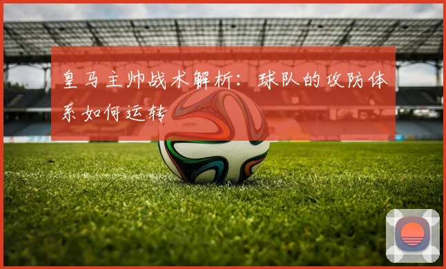 皇马主帅战术解析:球队的攻防体系如何运转