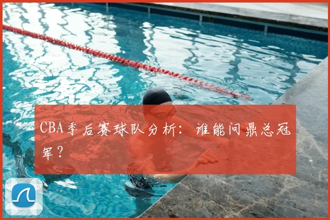 CBA季后赛球队分析:谁能问鼎总冠军?