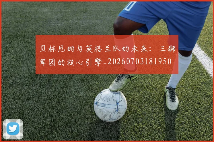 贝林厄姆与英格兰队的未来：三狮军团的核心引擎_20260703181950