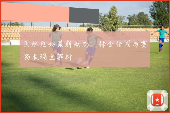 贝林厄姆最新动态:转会传闻与赛场表现全解析